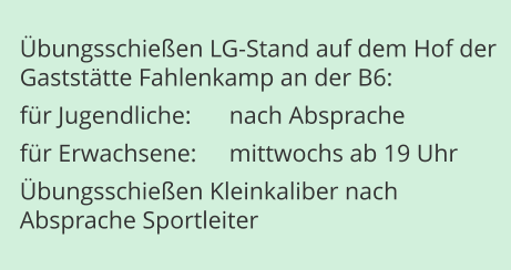 Übungsschießen LG-Stand auf dem Hof der Gaststätte Fahlenkamp an der B6: für Jugendliche:	nach Absprache für Erwachsene:	mittwochs ab 19 Uhr Übungsschießen Kleinkaliber nachAbsprache Sportleiter