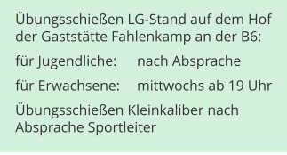 Übungsschießen LG-Stand auf dem Hofder Gaststätte Fahlenkamp an der B6: für Jugendliche:	nach Absprache für Erwachsene:	mittwochs ab 19 Uhr Übungsschießen Kleinkaliber nachAbsprache Sportleiter